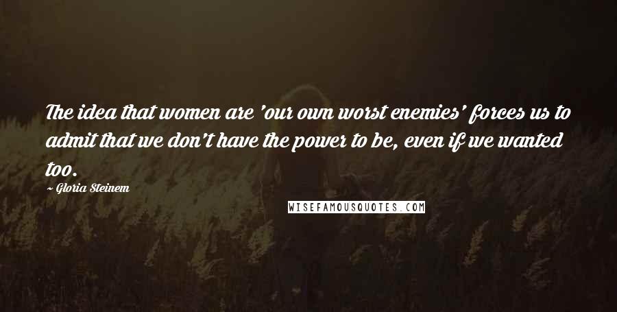 Gloria Steinem Quotes: The idea that women are 'our own worst enemies' forces us to admit that we don't have the power to be, even if we wanted too.