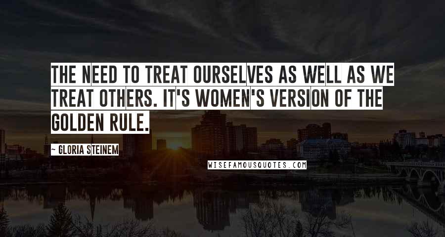 Gloria Steinem Quotes: The need to treat ourselves as well as we treat others. It's women's version of the Golden Rule.