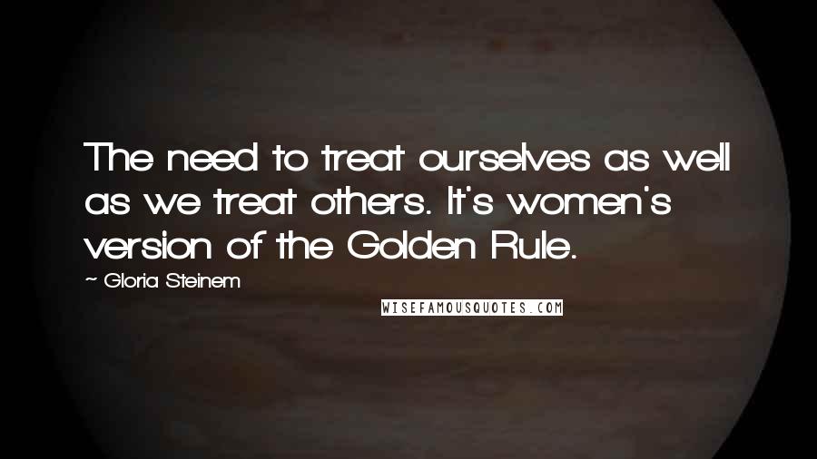 Gloria Steinem Quotes: The need to treat ourselves as well as we treat others. It's women's version of the Golden Rule.