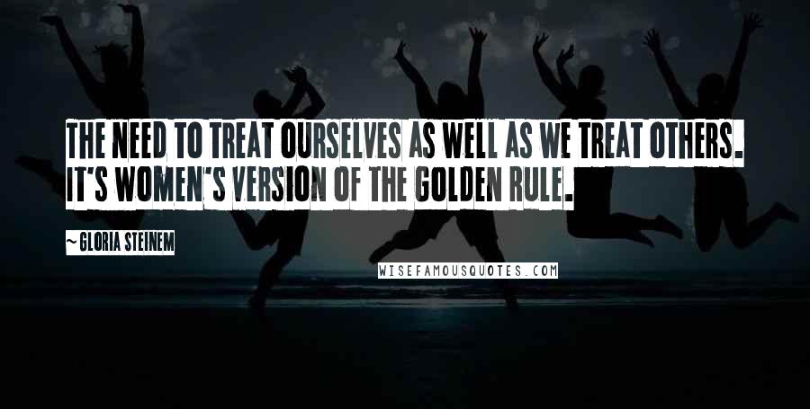 Gloria Steinem Quotes: The need to treat ourselves as well as we treat others. It's women's version of the Golden Rule.