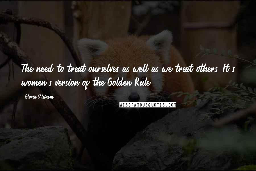 Gloria Steinem Quotes: The need to treat ourselves as well as we treat others. It's women's version of the Golden Rule.