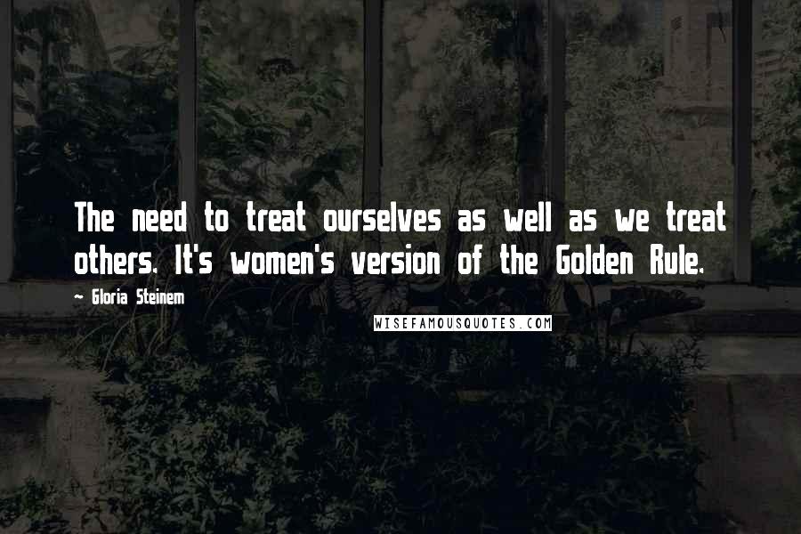 Gloria Steinem Quotes: The need to treat ourselves as well as we treat others. It's women's version of the Golden Rule.