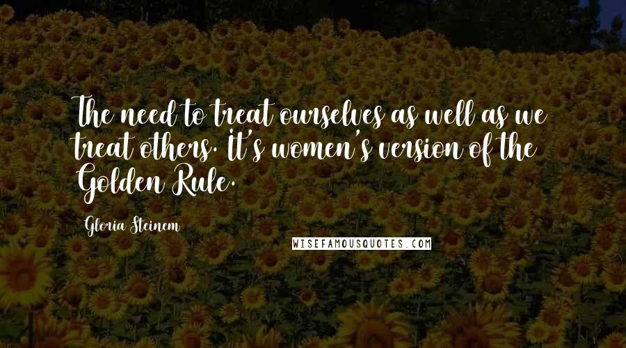 Gloria Steinem Quotes: The need to treat ourselves as well as we treat others. It's women's version of the Golden Rule.