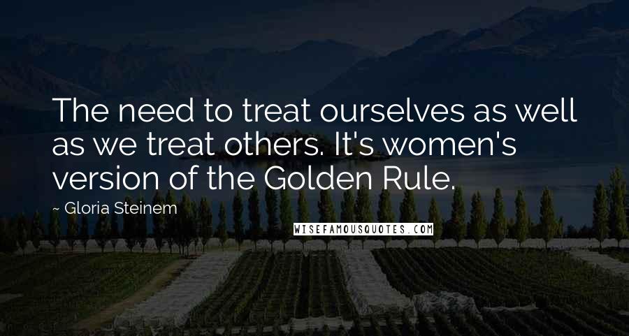 Gloria Steinem Quotes: The need to treat ourselves as well as we treat others. It's women's version of the Golden Rule.