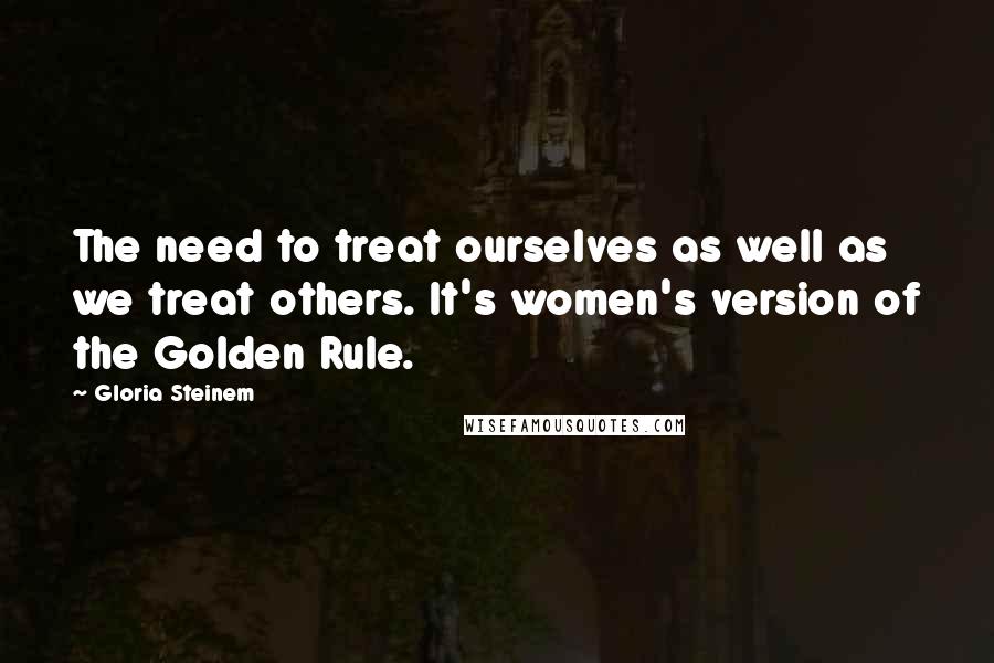 Gloria Steinem Quotes: The need to treat ourselves as well as we treat others. It's women's version of the Golden Rule.