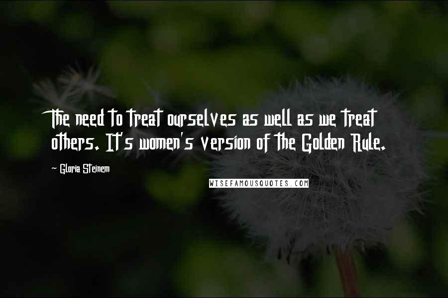 Gloria Steinem Quotes: The need to treat ourselves as well as we treat others. It's women's version of the Golden Rule.