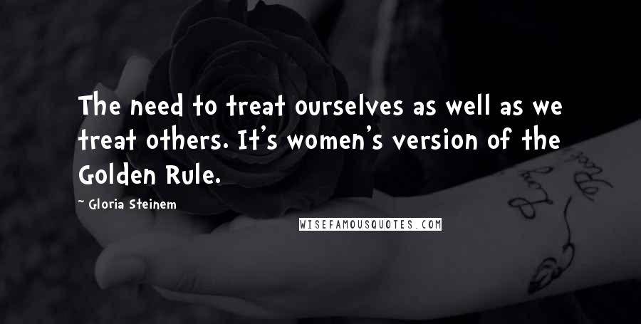 Gloria Steinem Quotes: The need to treat ourselves as well as we treat others. It's women's version of the Golden Rule.