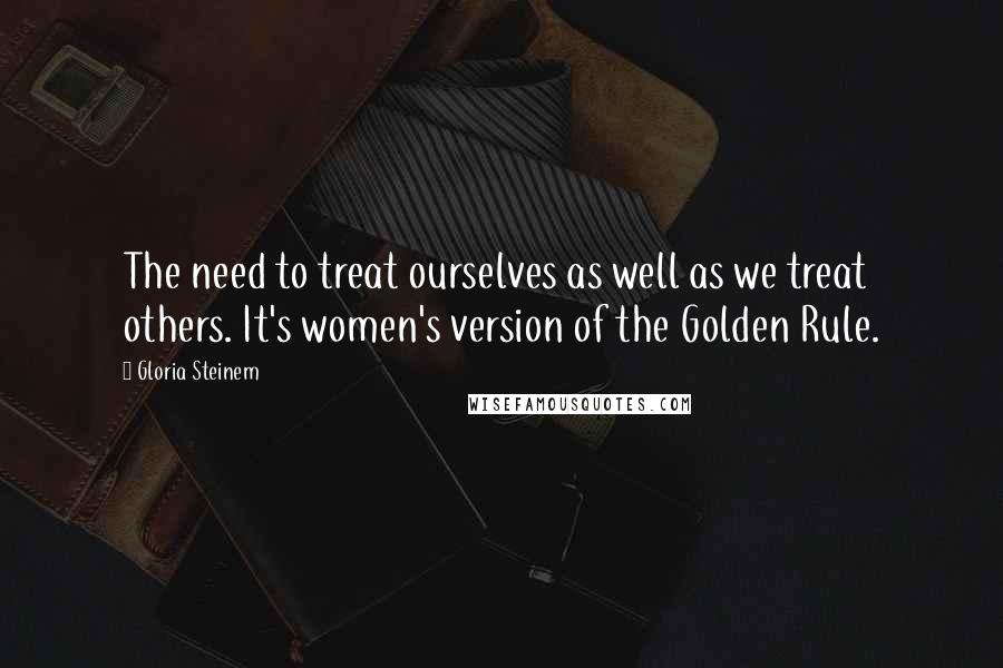 Gloria Steinem Quotes: The need to treat ourselves as well as we treat others. It's women's version of the Golden Rule.