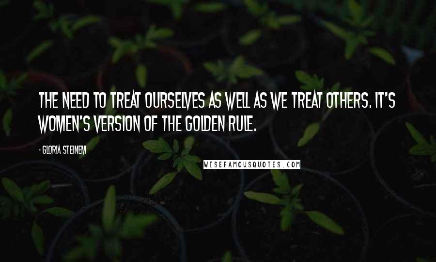 Gloria Steinem Quotes: The need to treat ourselves as well as we treat others. It's women's version of the Golden Rule.