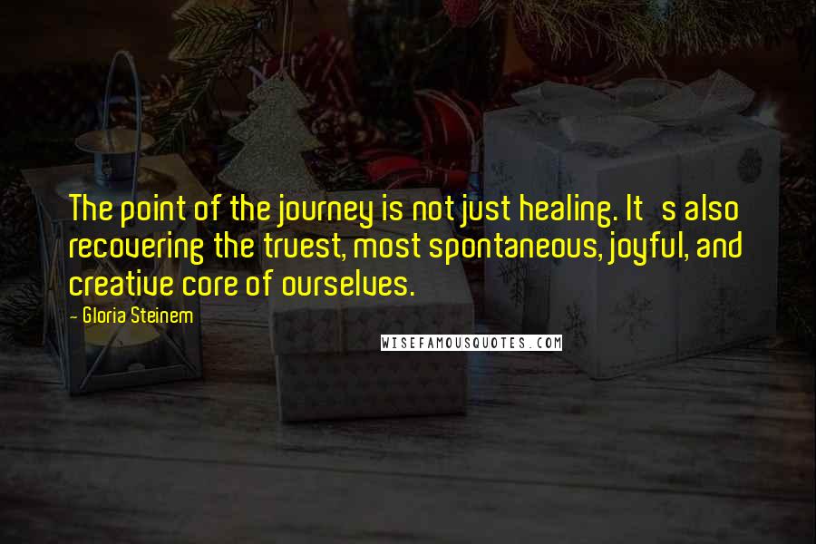 Gloria Steinem Quotes: The point of the journey is not just healing. It's also recovering the truest, most spontaneous, joyful, and creative core of ourselves.