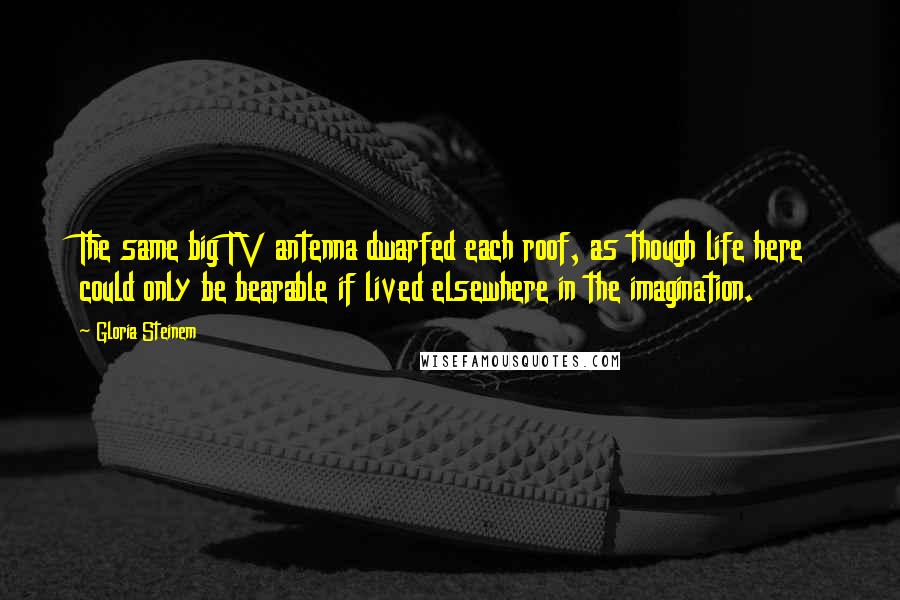 Gloria Steinem Quotes: The same big TV antenna dwarfed each roof, as though life here could only be bearable if lived elsewhere in the imagination.