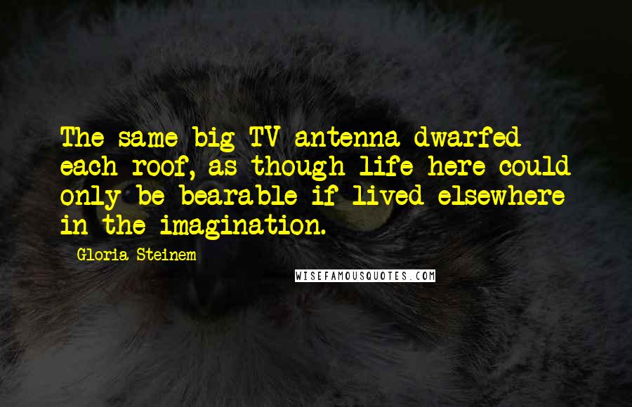 Gloria Steinem Quotes: The same big TV antenna dwarfed each roof, as though life here could only be bearable if lived elsewhere in the imagination.