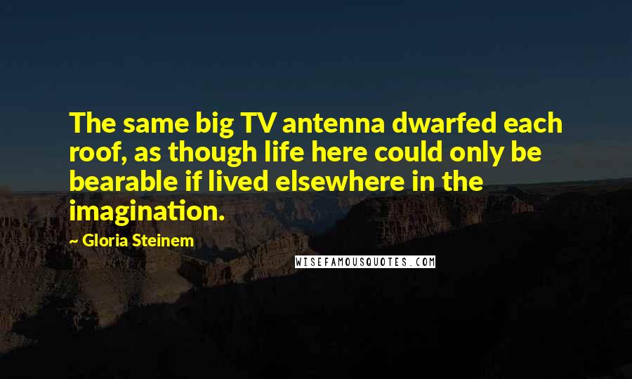 Gloria Steinem Quotes: The same big TV antenna dwarfed each roof, as though life here could only be bearable if lived elsewhere in the imagination.