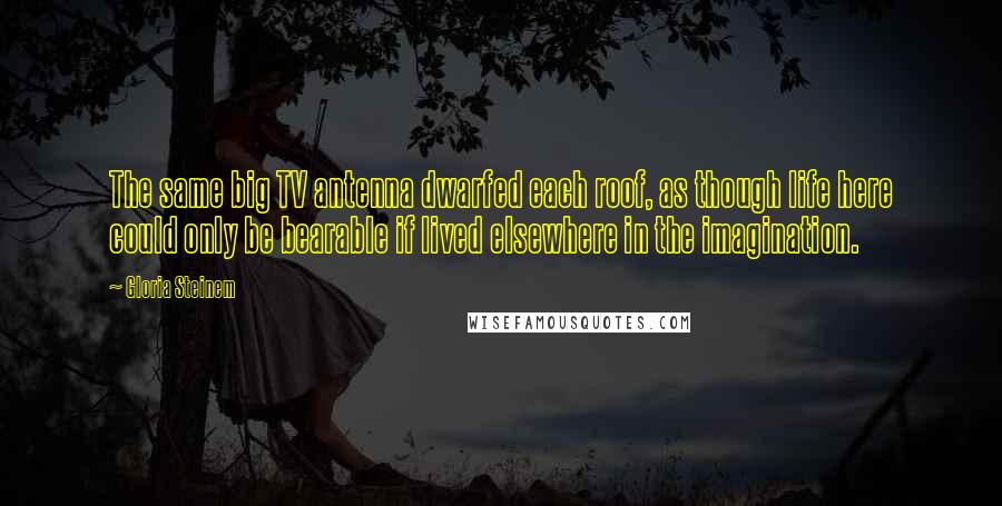 Gloria Steinem Quotes: The same big TV antenna dwarfed each roof, as though life here could only be bearable if lived elsewhere in the imagination.