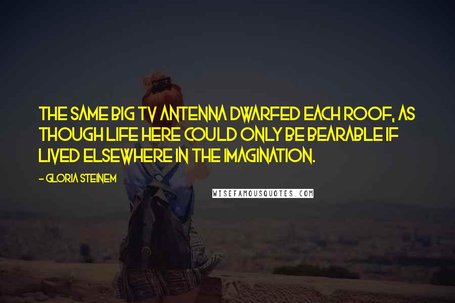 Gloria Steinem Quotes: The same big TV antenna dwarfed each roof, as though life here could only be bearable if lived elsewhere in the imagination.