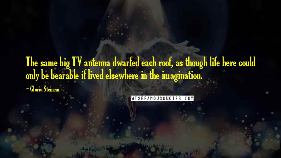 Gloria Steinem Quotes: The same big TV antenna dwarfed each roof, as though life here could only be bearable if lived elsewhere in the imagination.