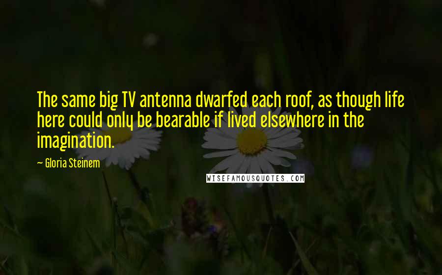 Gloria Steinem Quotes: The same big TV antenna dwarfed each roof, as though life here could only be bearable if lived elsewhere in the imagination.