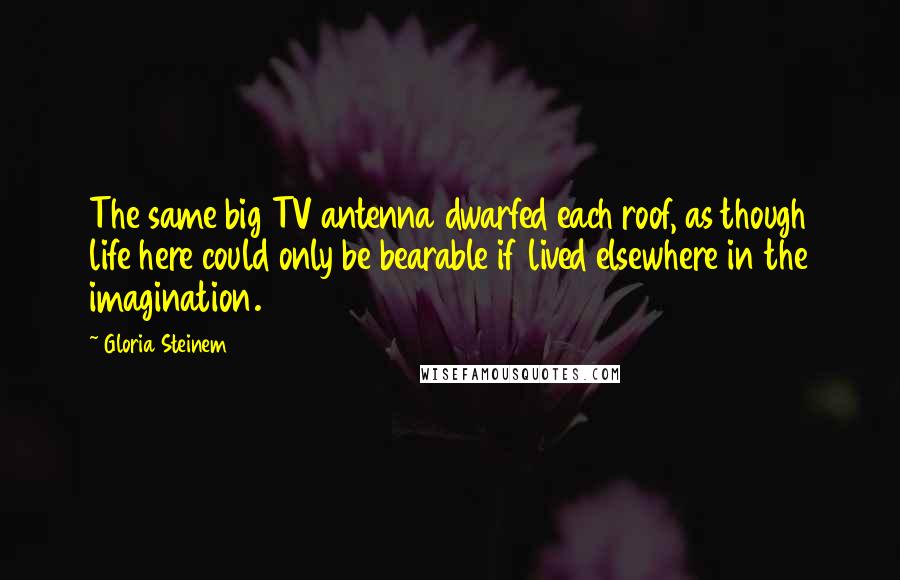 Gloria Steinem Quotes: The same big TV antenna dwarfed each roof, as though life here could only be bearable if lived elsewhere in the imagination.