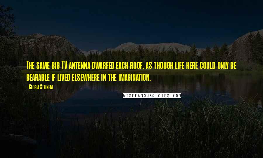 Gloria Steinem Quotes: The same big TV antenna dwarfed each roof, as though life here could only be bearable if lived elsewhere in the imagination.