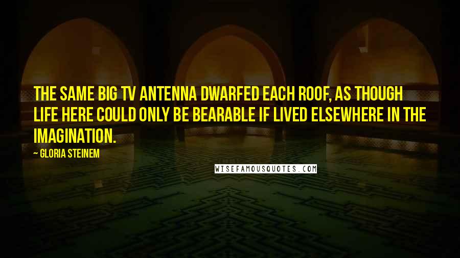 Gloria Steinem Quotes: The same big TV antenna dwarfed each roof, as though life here could only be bearable if lived elsewhere in the imagination.