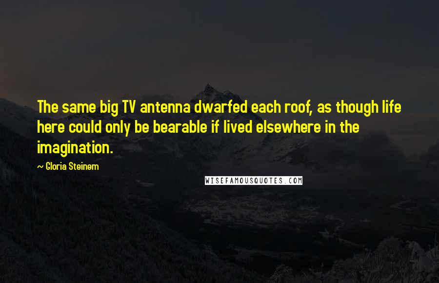 Gloria Steinem Quotes: The same big TV antenna dwarfed each roof, as though life here could only be bearable if lived elsewhere in the imagination.