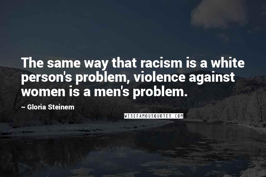 Gloria Steinem Quotes: The same way that racism is a white person's problem, violence against women is a men's problem.