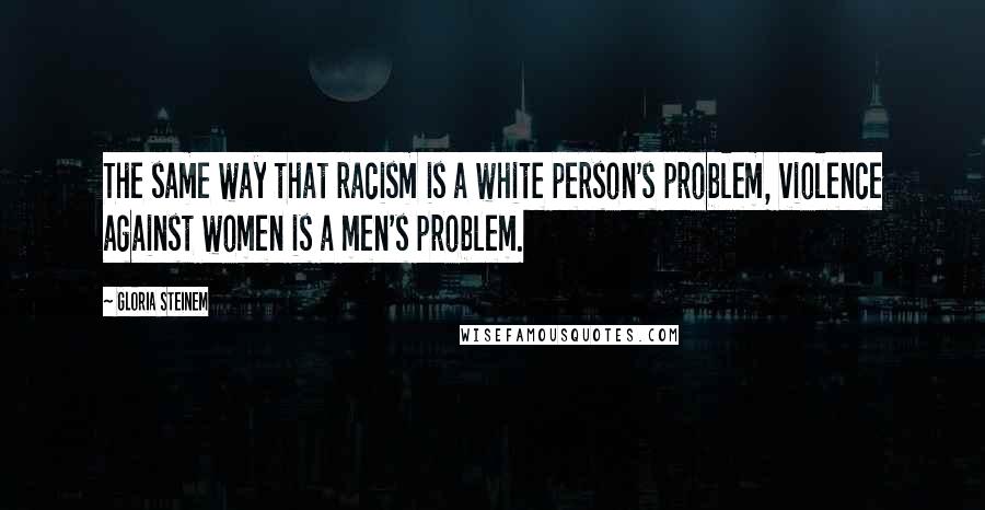 Gloria Steinem Quotes: The same way that racism is a white person's problem, violence against women is a men's problem.