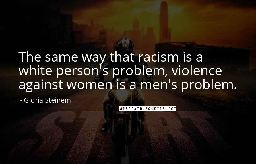 Gloria Steinem Quotes: The same way that racism is a white person's problem, violence against women is a men's problem.