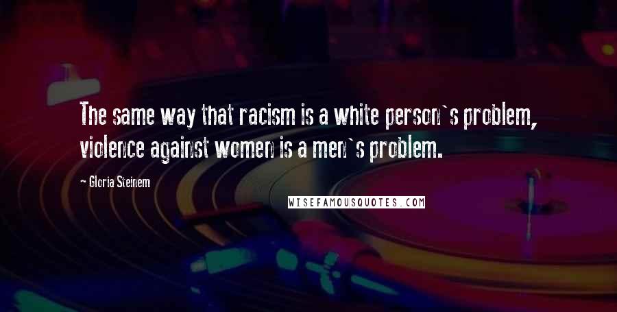 Gloria Steinem Quotes: The same way that racism is a white person's problem, violence against women is a men's problem.