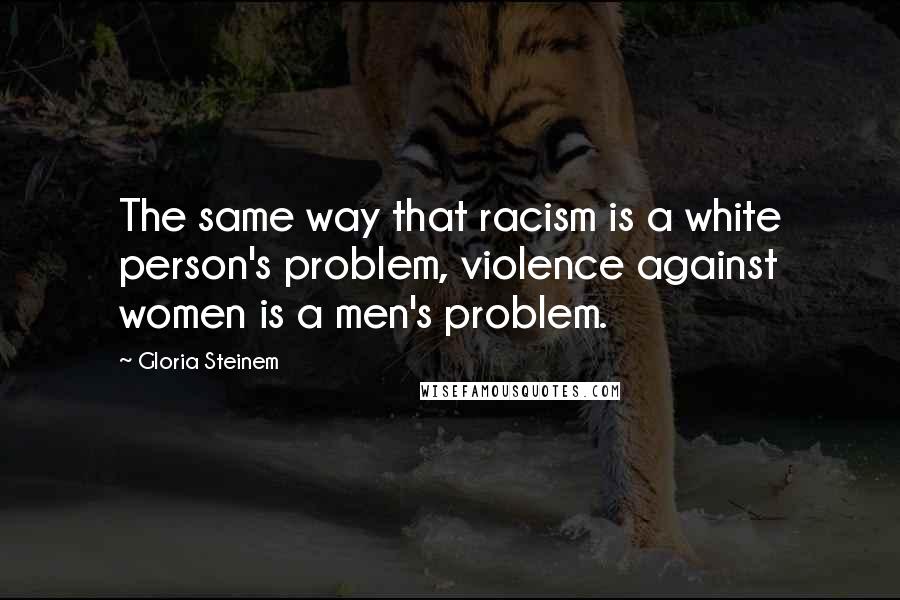 Gloria Steinem Quotes: The same way that racism is a white person's problem, violence against women is a men's problem.