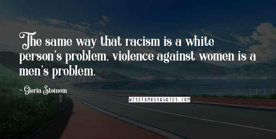 Gloria Steinem Quotes: The same way that racism is a white person's problem, violence against women is a men's problem.