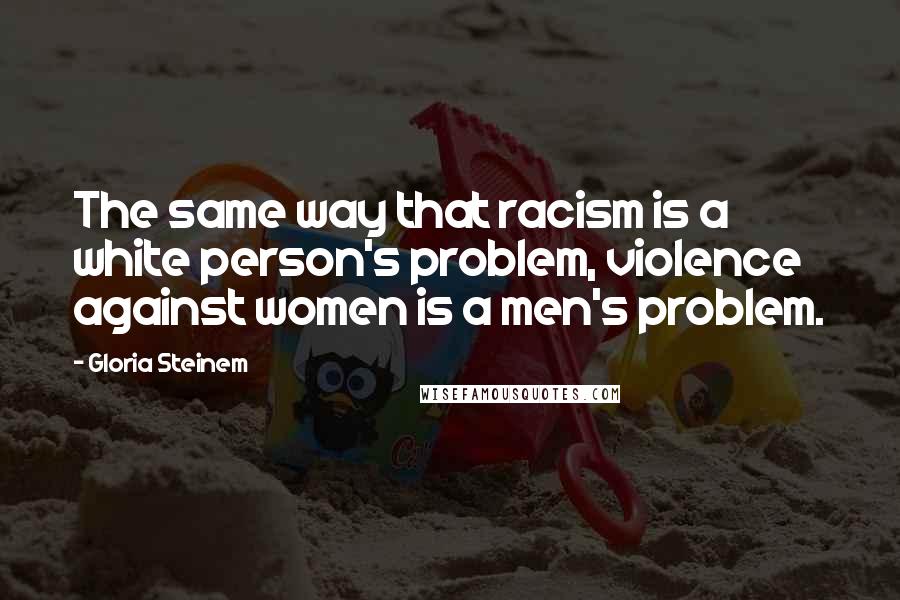 Gloria Steinem Quotes: The same way that racism is a white person's problem, violence against women is a men's problem.