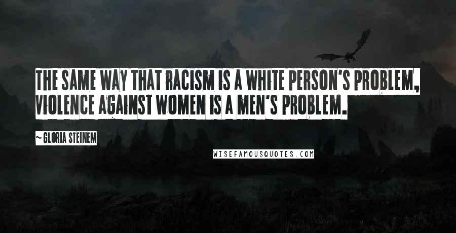 Gloria Steinem Quotes: The same way that racism is a white person's problem, violence against women is a men's problem.