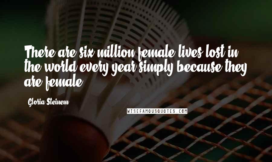 Gloria Steinem Quotes: There are six million female lives lost in the world every year simply because they are female.