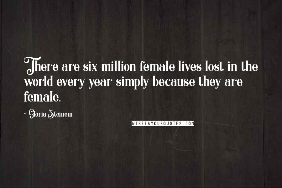 Gloria Steinem Quotes: There are six million female lives lost in the world every year simply because they are female.