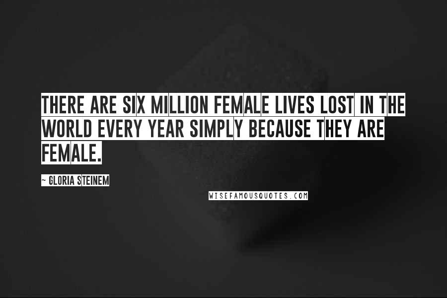 Gloria Steinem Quotes: There are six million female lives lost in the world every year simply because they are female.