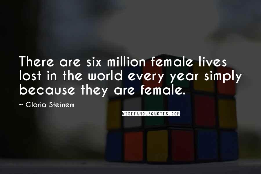 Gloria Steinem Quotes: There are six million female lives lost in the world every year simply because they are female.