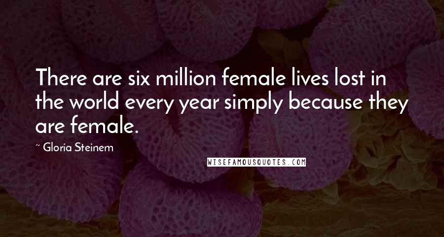 Gloria Steinem Quotes: There are six million female lives lost in the world every year simply because they are female.