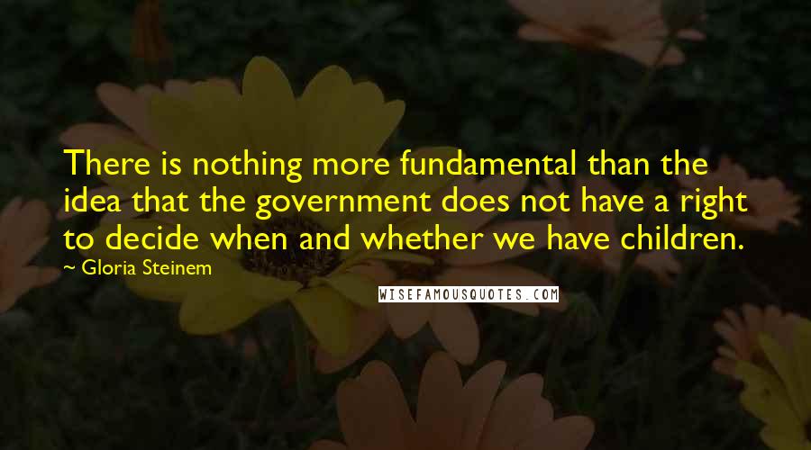 Gloria Steinem Quotes: There is nothing more fundamental than the idea that the government does not have a right to decide when and whether we have children.