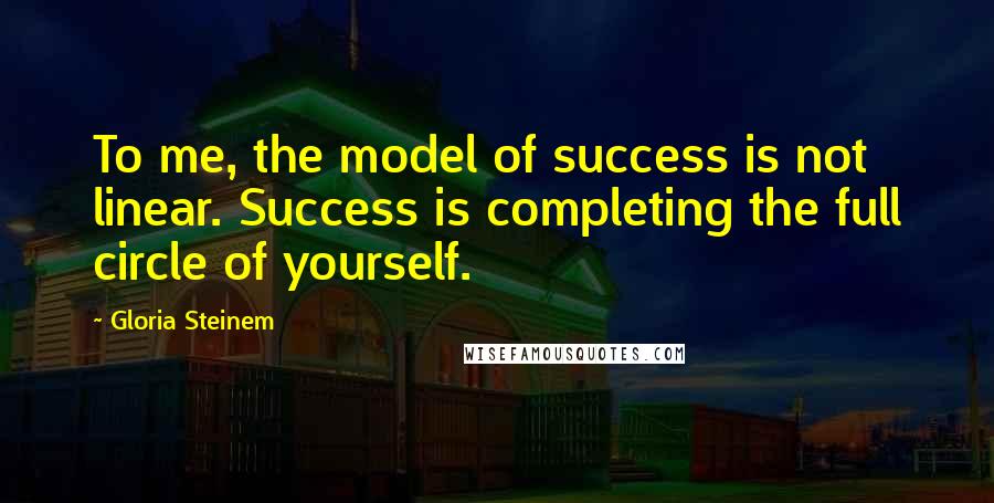 Gloria Steinem Quotes: To me, the model of success is not linear. Success is completing the full circle of yourself.
