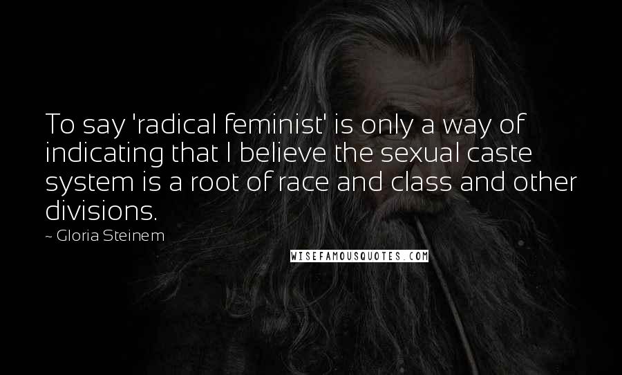 Gloria Steinem Quotes: To say 'radical feminist' is only a way of indicating that I believe the sexual caste system is a root of race and class and other divisions.