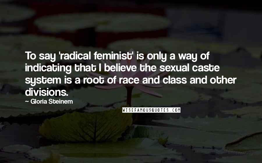 Gloria Steinem Quotes: To say 'radical feminist' is only a way of indicating that I believe the sexual caste system is a root of race and class and other divisions.