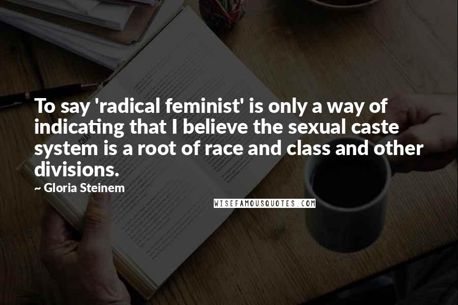 Gloria Steinem Quotes: To say 'radical feminist' is only a way of indicating that I believe the sexual caste system is a root of race and class and other divisions.