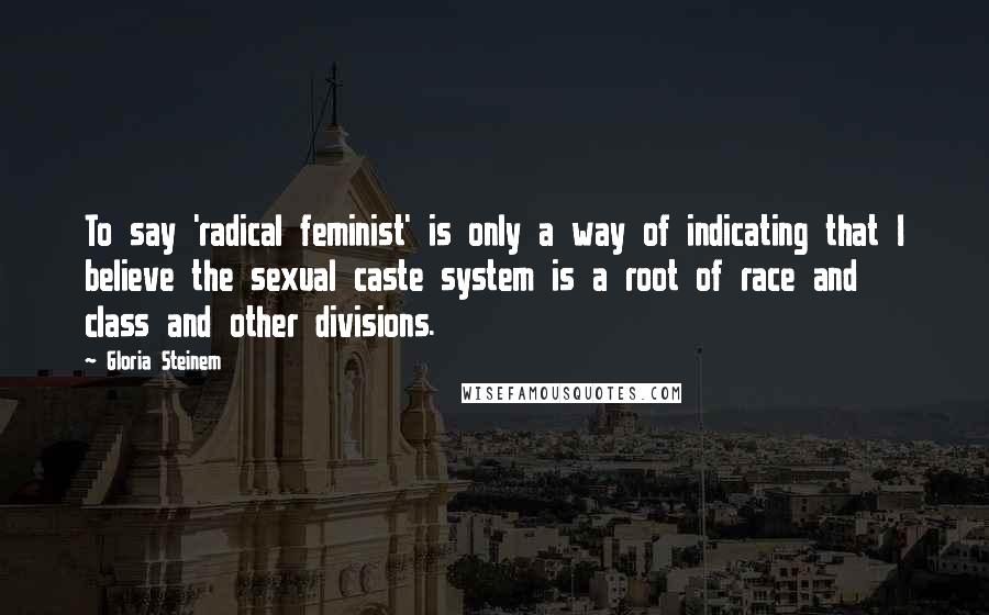 Gloria Steinem Quotes: To say 'radical feminist' is only a way of indicating that I believe the sexual caste system is a root of race and class and other divisions.