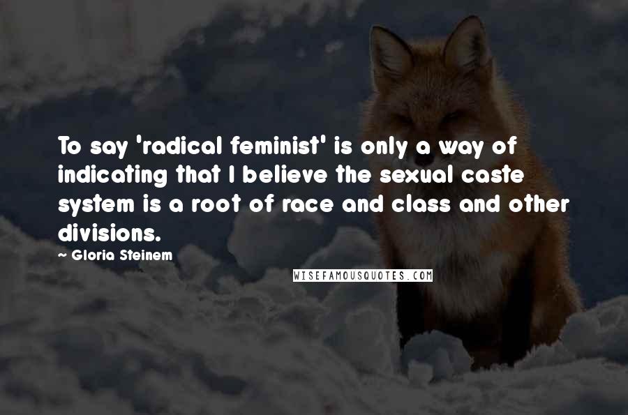 Gloria Steinem Quotes: To say 'radical feminist' is only a way of indicating that I believe the sexual caste system is a root of race and class and other divisions.