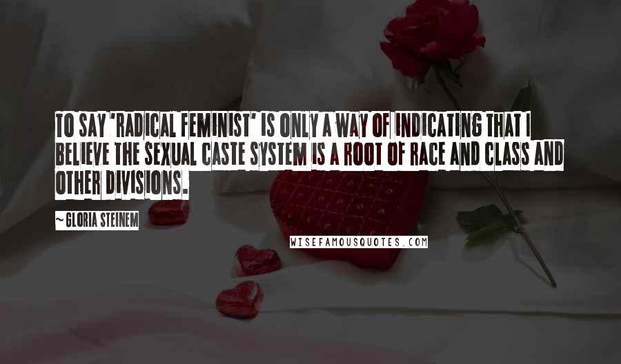 Gloria Steinem Quotes: To say 'radical feminist' is only a way of indicating that I believe the sexual caste system is a root of race and class and other divisions.