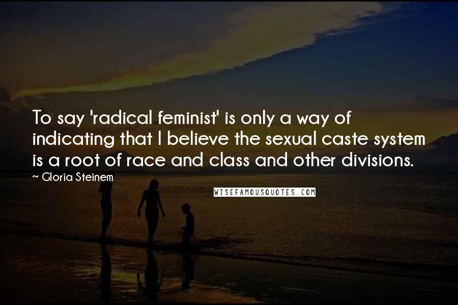 Gloria Steinem Quotes: To say 'radical feminist' is only a way of indicating that I believe the sexual caste system is a root of race and class and other divisions.