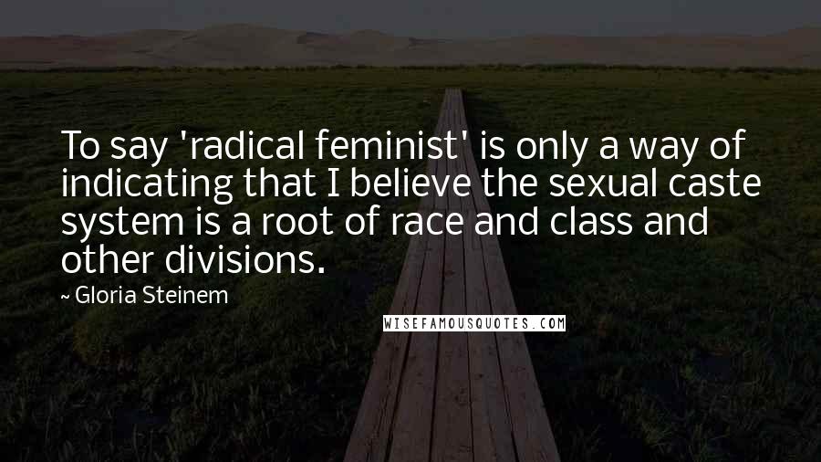 Gloria Steinem Quotes: To say 'radical feminist' is only a way of indicating that I believe the sexual caste system is a root of race and class and other divisions.