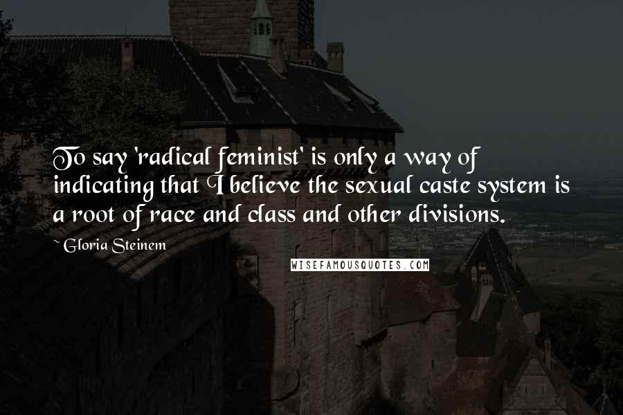 Gloria Steinem Quotes: To say 'radical feminist' is only a way of indicating that I believe the sexual caste system is a root of race and class and other divisions.