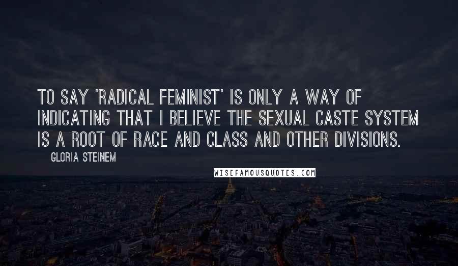 Gloria Steinem Quotes: To say 'radical feminist' is only a way of indicating that I believe the sexual caste system is a root of race and class and other divisions.